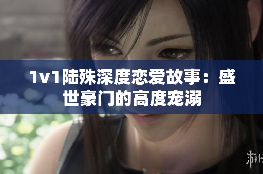 1v1陆殊深度恋爱故事：盛世豪门的高度宠溺