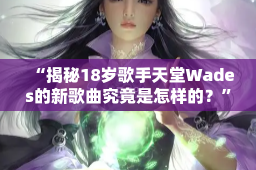 “揭秘18岁歌手天堂Wades的新歌曲究竟是怎样的？”