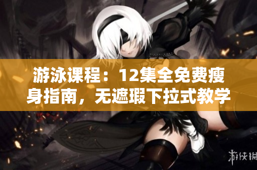 游泳课程：12集全免费瘦身指南，无遮瑕下拉式教学完整呈现