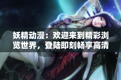 妖精动漫：欢迎来到精彩浏览世界，登陆即刻畅享高清动画！