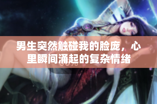 男生突然触碰我的脸庞，心里瞬间涌起的复杂情绪