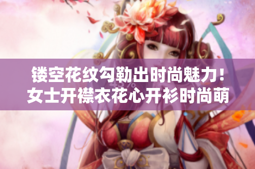 镂空花纹勾勒出时尚魅力！女士开襟衣花心开衫时尚萌动