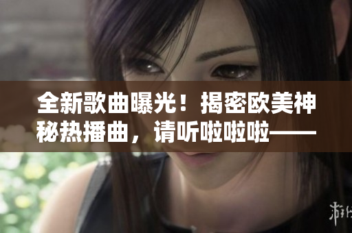 全新歌曲曝光！揭密欧美神秘热播曲，请听啦啦啦——绝对震撼！