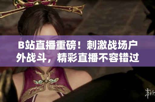 B站直播重磅！刺激战场户外战斗，精彩直播不容错过！