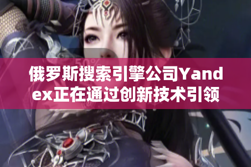 俄罗斯搜索引擎公司Yandex正在通过创新技术引领行业发展