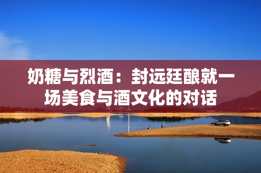 奶糖与烈酒：封远廷酿就一场美食与酒文化的对话