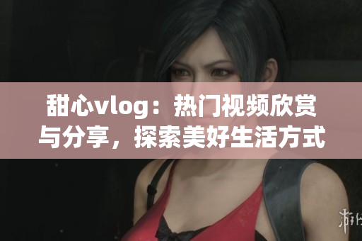甜心vlog：热门视频欣赏与分享，探索美好生活方式