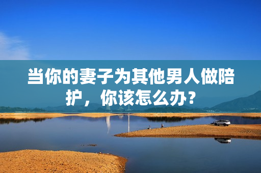 当你的妻子为其他男人做陪护，你该怎么办？