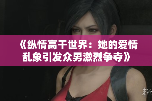 《纵情高干世界：她的爱情乱象引发众男激烈争夺》