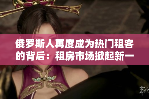 俄罗斯人再度成为热门租客的背后：租房市场掀起新一轮热潮