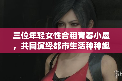 三位年轻女性合租青春小屋，共同演绎都市生活种种趣味