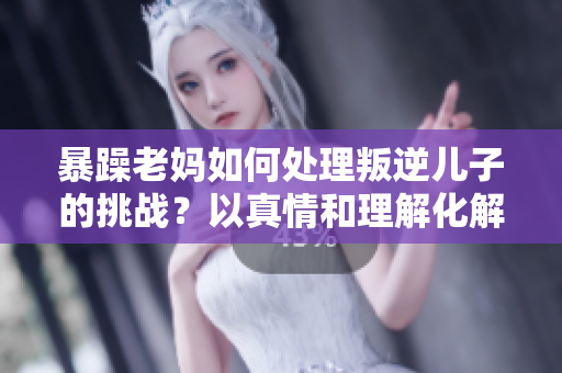 暴躁老妈如何处理叛逆儿子的挑战？以真情和理解化解家庭矛盾