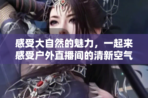 感受大自然的魅力，一起来感受户外直播间的清新空气和青山绿水