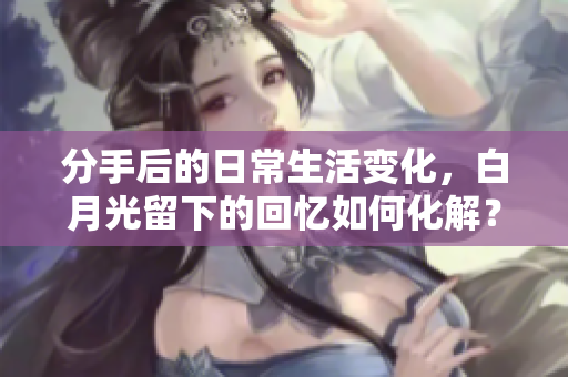分手后的日常生活变化，白月光留下的回忆如何化解？