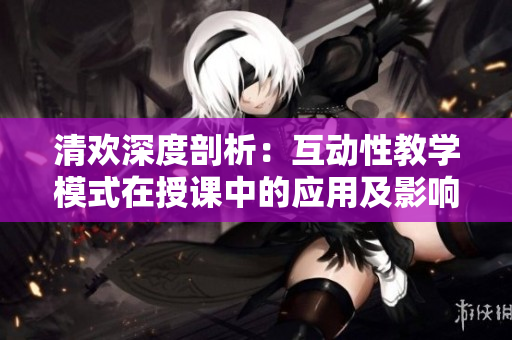 清欢深度剖析：互动性教学模式在授课中的应用及影响