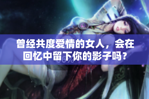 曾经共度爱情的女人，会在回忆中留下你的影子吗？