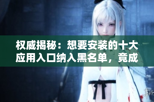 权威揭秘：想要安装的十大应用入口纳入黑名单，竟成“禁地”？！