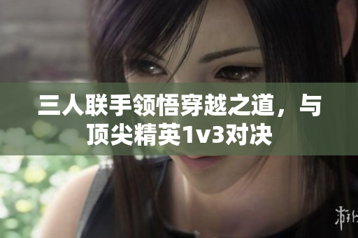 三人联手领悟穿越之道，与顶尖精英1v3对决