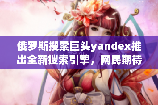 俄罗斯搜索巨头yandex推出全新搜索引擎，网民期待新功能 