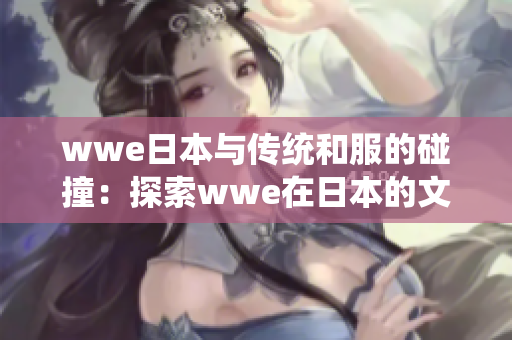 wwe日本与传统和服的碰撞：探索wwe在日本的文化融合