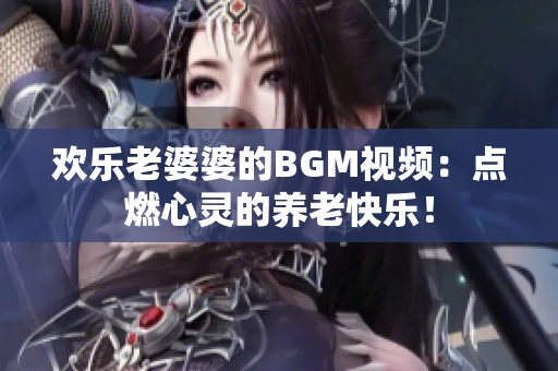欢乐老婆婆的BGM视频：点燃心灵的养老快乐！