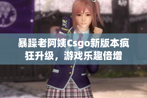 暴躁老阿姨Csgo新版本疯狂升级，游戏乐趣倍增