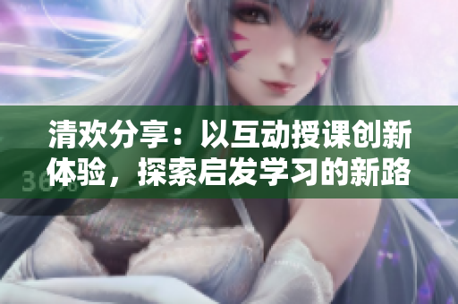 清欢分享：以互动授课创新体验，探索启发学习的新路径