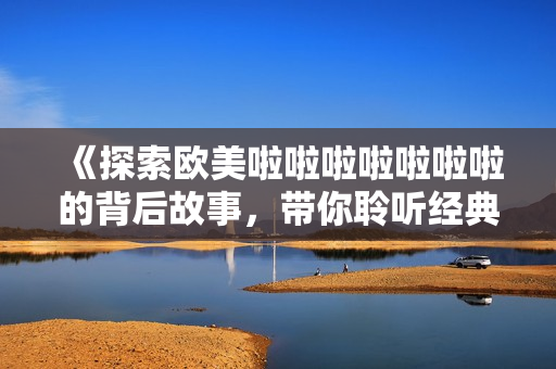 《探索欧美啦啦啦啦啦啦啦的背后故事，带你聆听经典之声》
