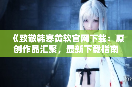 《致敬韩寒黄软官网下载：原创作品汇聚，最新下载指南》