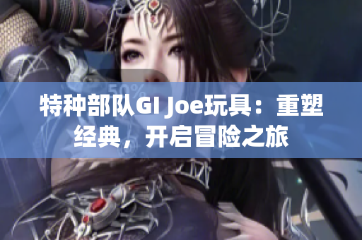 特种部队GI Joe玩具：重塑经典，开启冒险之旅