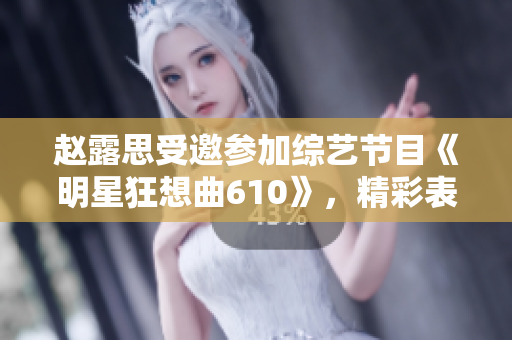 赵露思受邀参加综艺节目《明星狂想曲610》，精彩表演引发热议