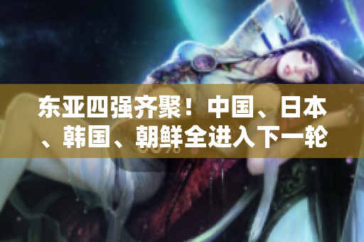 东亚四强齐聚！中国、日本、韩国、朝鲜全进入下一轮！