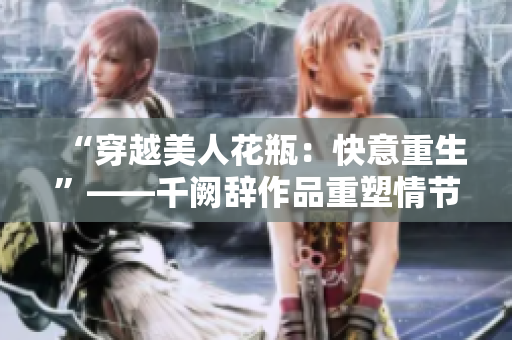 “穿越美人花瓶：快意重生”——千阙辞作品重塑情节畅销小说