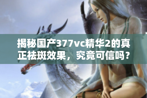 揭秘国产377vc精华2的真正祛斑效果，究竟可信吗？