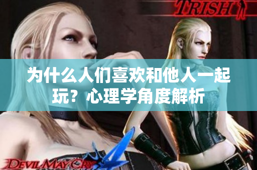 为什么人们喜欢和他人一起玩？心理学角度解析