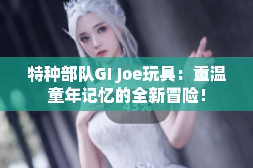 特种部队GI Joe玩具：重温童年记忆的全新冒险！