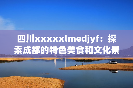 四川xxxxxlmedjyf：探索成都的特色美食和文化景点