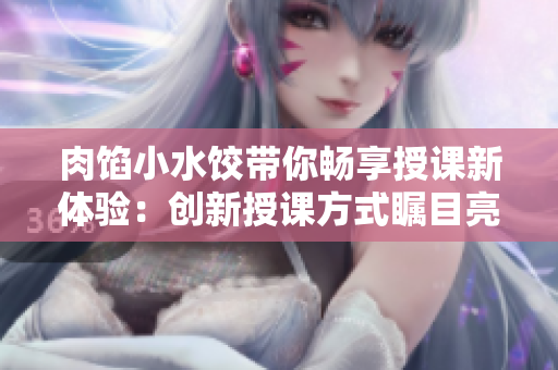 肉馅小水饺带你畅享授课新体验：创新授课方式瞩目亮点解析