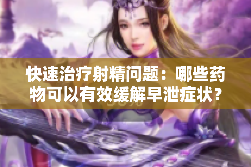 快速治疗射精问题：哪些药物可以有效缓解早泄症状？