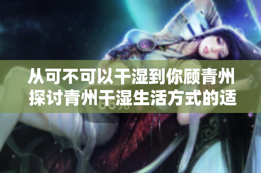 从可不可以干湿到你顾青州 探讨青州干湿生活方式的适宜性