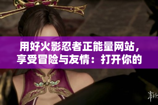 用好火影忍者正能量网站，享受冒险与友情：打开你的忍者之旅！