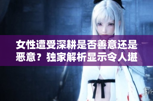 女性遭受深耕是否善意还是恶意？独家解析显示令人堪忧的现象