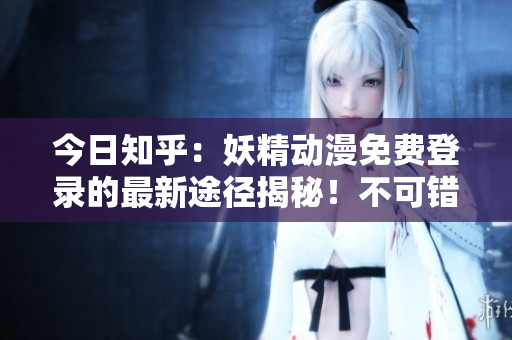 今日知乎：妖精动漫免费登录的最新途径揭秘！不可错过的重要资讯