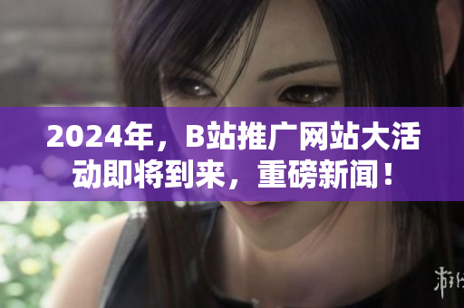 2024年，B站推广网站大活动即将到来，重磅新闻！