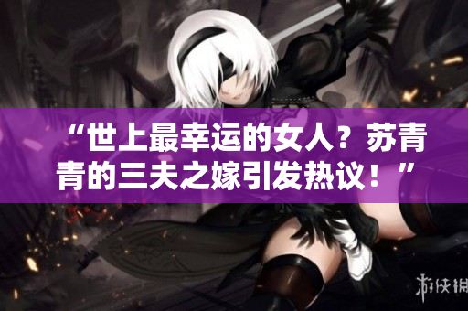 “世上最幸运的女人？苏青青的三夫之嫁引发热议！”