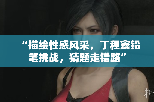 “描绘性感风采，丁程鑫铅笔挑战，猜题走错路”