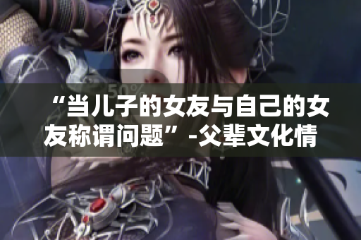 “当儿子的女友与自己的女友称谓问题”-父辈文化情感探索