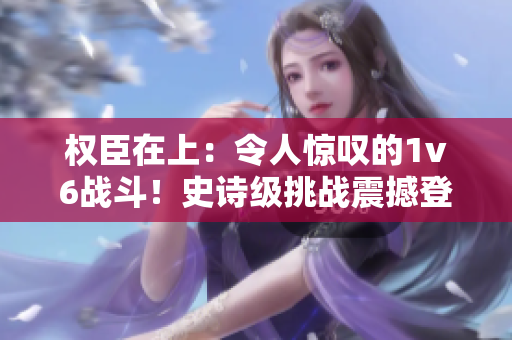 权臣在上：令人惊叹的1v6战斗！史诗级挑战震撼登场
