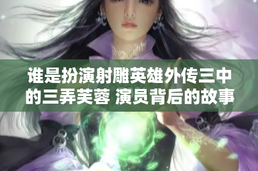 谁是扮演射雕英雄外传三中的三弄芙蓉 演员背后的故事！