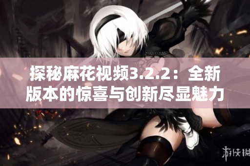探秘麻花视频3.2.2：全新版本的惊喜与创新尽显魅力